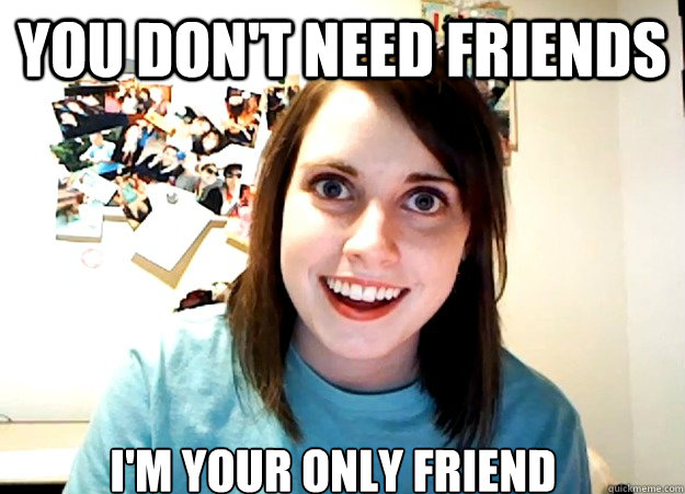 You Don't need friends I'm your only friend  Overly Attached Girlfriend