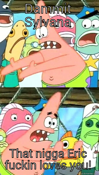 DAMMIT SYLVANA THAT NIGGA ERIC FUCKIN LOVES YOU! Push it somewhere else Patrick
