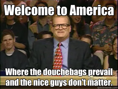 Welcome to America Where the douchebags prevail and the nice guys don't matter.  Its time to play drew carey
