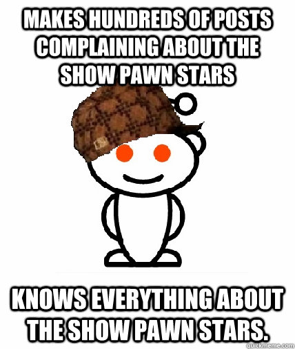 makes hundreds of posts complaining about the show pawn stars knows everything about the show pawn stars.   Scumbag Redditor