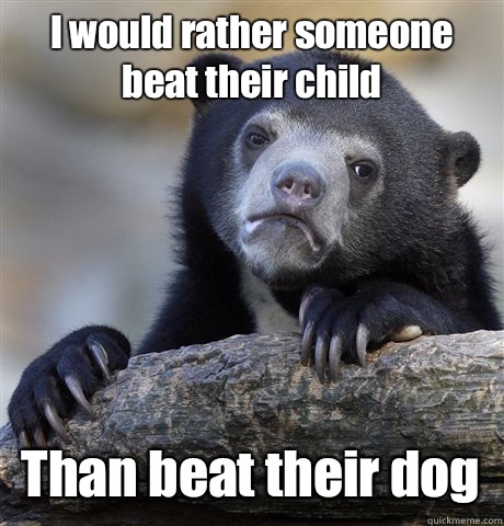 I would rather someone beat their child  Than beat their dog   Confession Bear