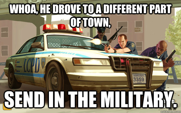 Whoa, he drove to a different part of town, Send in the military.  