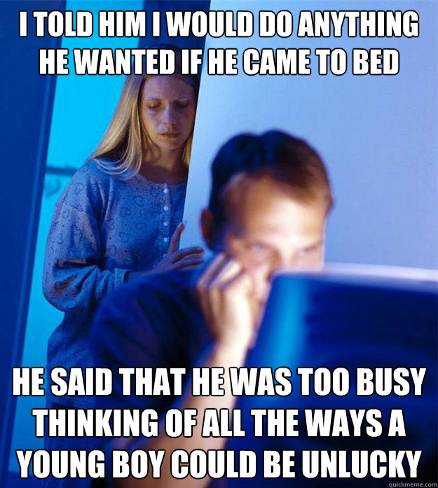 i told him i would do anything he wanted if he came to bed he said that he was too busy thinking of all the ways a young boy could be unlucky  Redditors Wife