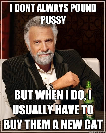 I dont always pound pussy but when I do, I usually have to buy them a new cat  The Most Interesting Man In The World