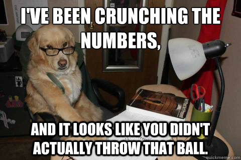I've been crunching the numbers, and it looks like you didn't actually throw that ball. - I've been crunching the numbers, and it looks like you didn't actually throw that ball.  boss dawg