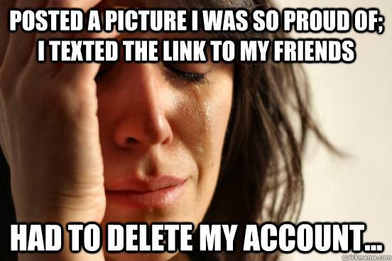 Posted a picture I was so proud of; I texted the link to my friends Had to delete my account...  First World Problems