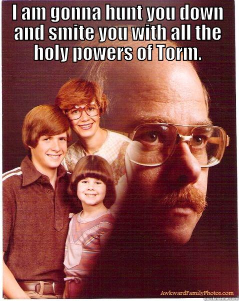 I AM GONNA HUNT YOU DOWN AND SMITE YOU WITH ALL THE HOLY POWERS OF TORM.  Vengeance Dad