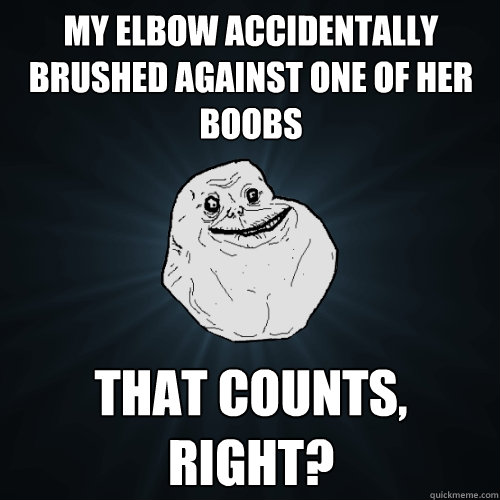 My elbow accidentally brushed against one of her boobs that counts, right?  Forever Alone