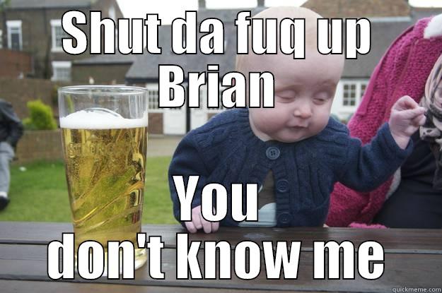 SHUT DA FUQ UP BRIAN YOU DON'T KNOW ME drunk baby