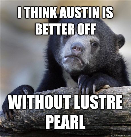 I THINK Austin is better off Without Lustre Pearl  Confession Bear