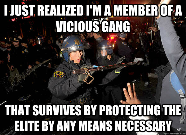I just realized I'm a member of a vicious gang that survives by protecting the elite by any means necessary  