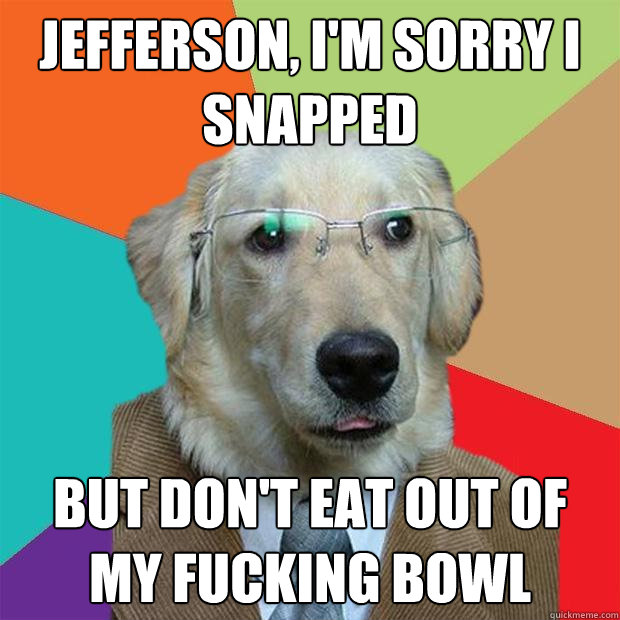 Jefferson, I'm sorry I snapped but don't eat out of my fucking bowl  Business Dog