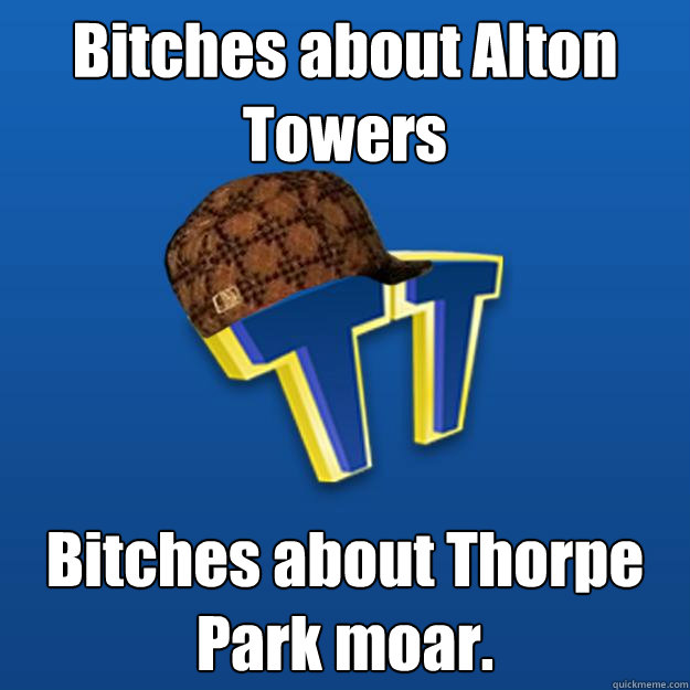 Bitches about Alton Towers Bitches about Thorpe Park moar.   Scumbag