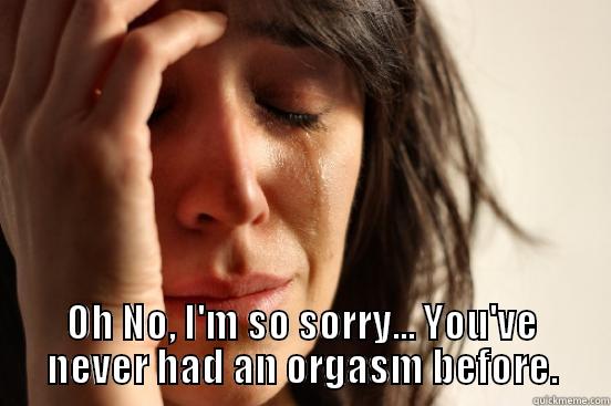  OH NO, I'M SO SORRY... YOU'VE NEVER HAD AN ORGASM BEFORE. First World Problems