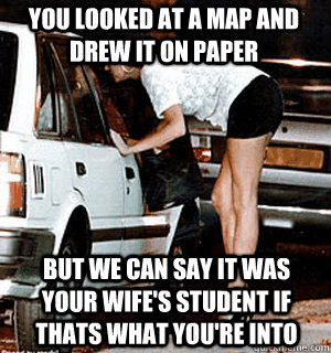 You looked at a map and drew it on paper But we can say it was your wife's student if thats what you're into  Karma Whore