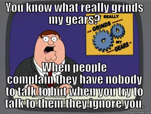YOU KNOW WHAT REALLY GRINDS MY GEARS? WHEN PEOPLE COMPLAIN THEY HAVE NOBODY TO TALK TO BUT WHEN YOU TRY TO TALK TO THEM THEY IGNORE YOU. Grinds my gears