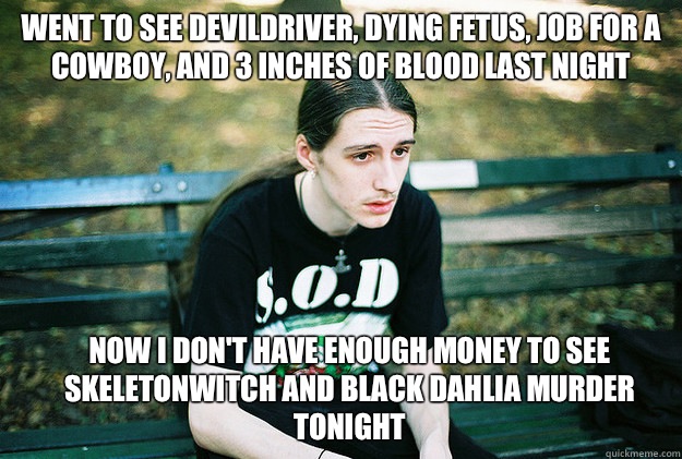 Went to see Devildriver, dying fetus, job for a cowboy, and 3 inches of blood last night  Now I don't have enough money to see Skeletonwitch and Black dahlia murder tonight  First World Metal Problems