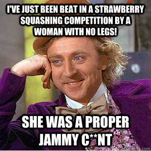 I'VE JUST BEEN BEAT IN A STRAWBERRY SQUASHING COMPETITION BY A WOMAN WITH NO LEGS! SHE WAS A PROPER JAMMY C**NT  Condescending Wonka