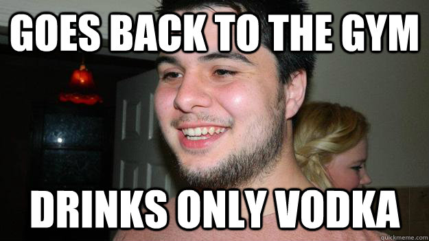 Goes back to the gym Drinks only vodka  