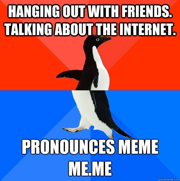 Hanging out with friends. Talking about the internet. Pronounces Meme
Me.Me  Socially Awesome Awkward Penguin