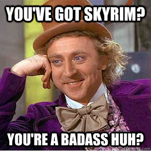 you've got skyrim? you're a badass huh?  Creepy Wonka