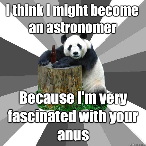 I think I might become an astronomer Because I'm very fascinated with your anus  Pickup-Line Panda