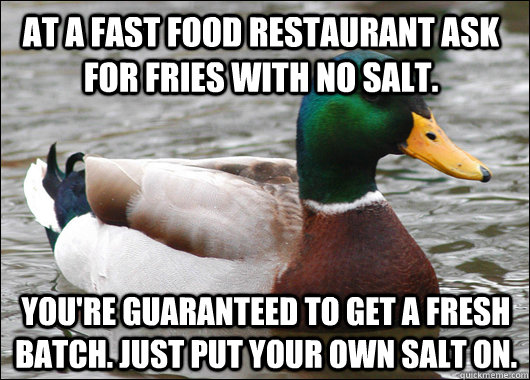 At a fast food restaurant ask for fries with no salt. You're guaranteed to get a fresh batch. Just put your own salt on. - At a fast food restaurant ask for fries with no salt. You're guaranteed to get a fresh batch. Just put your own salt on.  Actual Advice Mallard