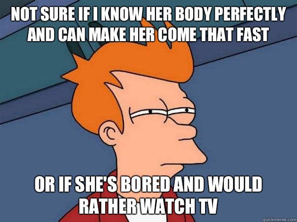 Not sure if i know her body perfectly and can make her come that fast or if she's bored and would rather watch tv  Futurama Fry
