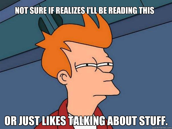 Not sure if realizes i'll be reading this or just likes talking about stuff.
  Futurama Fry