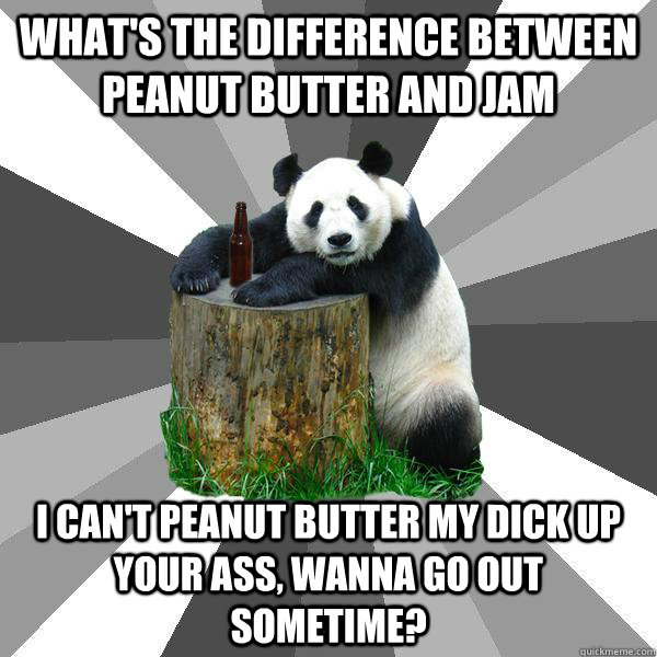 What's the difference between Peanut Butter and Jam I can't peanut butter my dick up your ass, wanna go out sometime?  Pickup-Line Panda