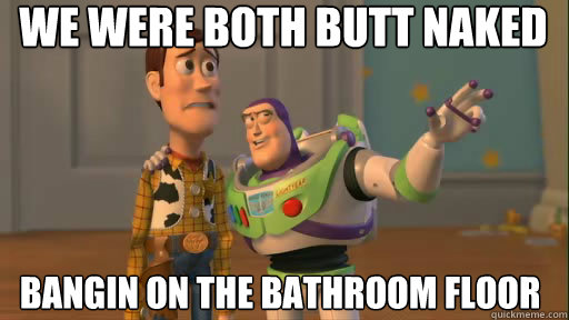 We were both butt naked bangin on the bathroom floor  Everywhere