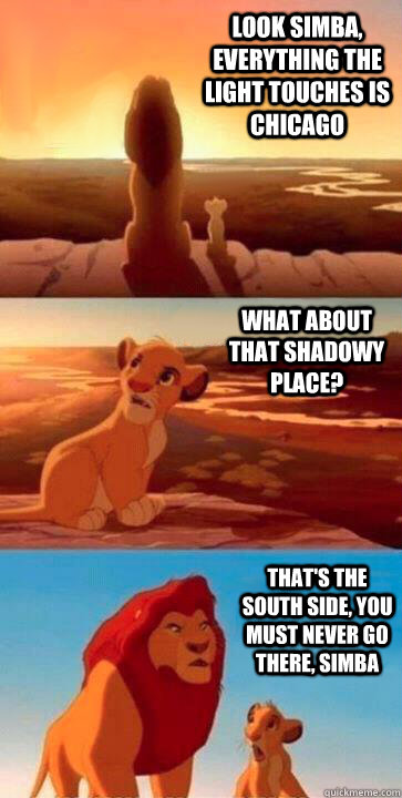 look simba, everything the light touches is Chicago what about that shadowy place? that's the south side, you must never go there, simba  SIMBA