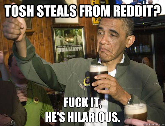 Tosh steals from reddit? Fuck it,
he's hilarious.  Upvoting Obama