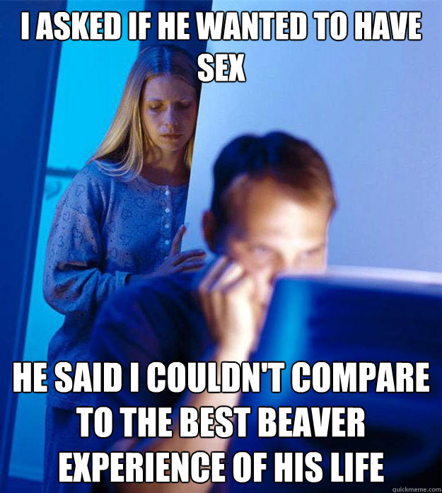 i asked if he wanted to have sex He said I couldn't compare to the best beaver experience of his life Caption 3 goes here  RedditorsWife