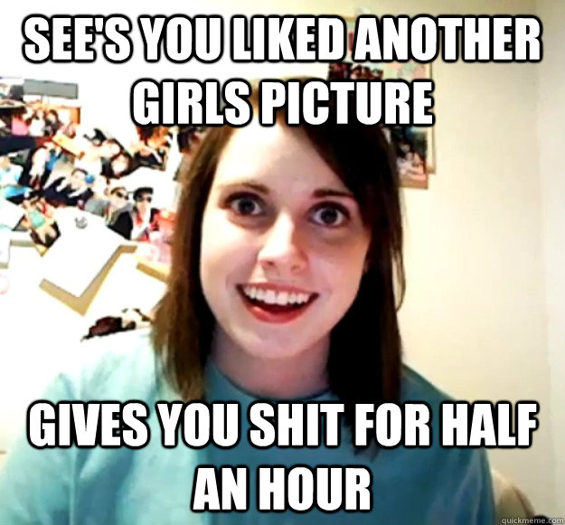 See's you liked another girls picture gives you shit for half an hour  Overly Attached Girlfriend
