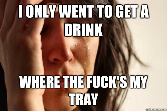 I only went to get a drink Where the fuck's my tray  First World Problems