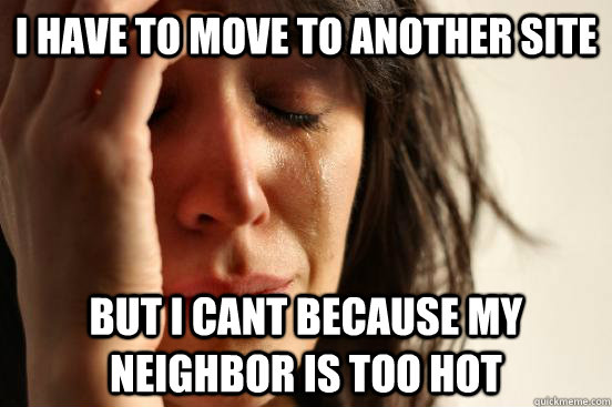 i have to move to another site But i cant because my neighbor is too hot  First World Problems