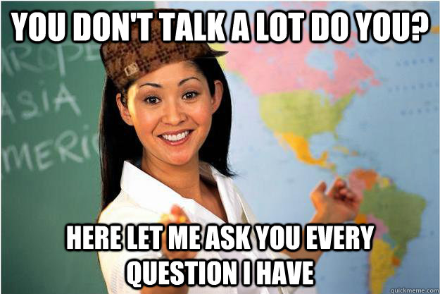 you don't talk a lot do you? here let me ask you every question i have  - you don't talk a lot do you? here let me ask you every question i have   Scumbag Teacher