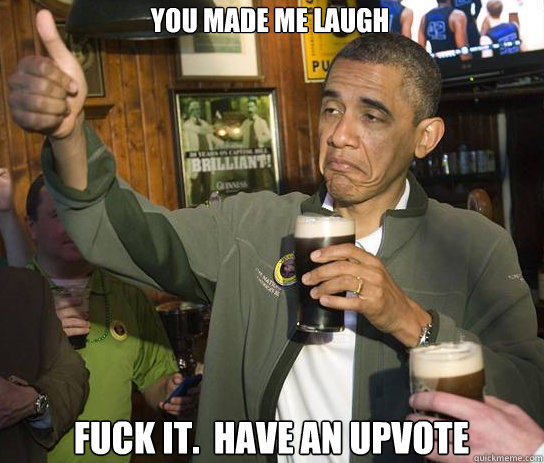 You made me laugh Fuck it.  Have an upvote  Upvoting Obama