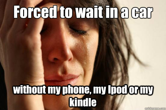 Forced to wait in a car  without my phone, my Ipod or my kindle  First World Problems