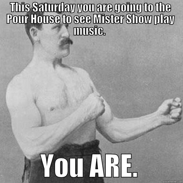 THIS SATURDAY YOU ARE GOING TO THE POUR HOUSE TO SEE MISTER SHOW PLAY MUSIC.  YOU ARE. overly manly man