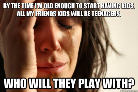 By the time I'm old enough to start having kids. All my friends kids will be teenagers. Who will they play with?  First World Problems