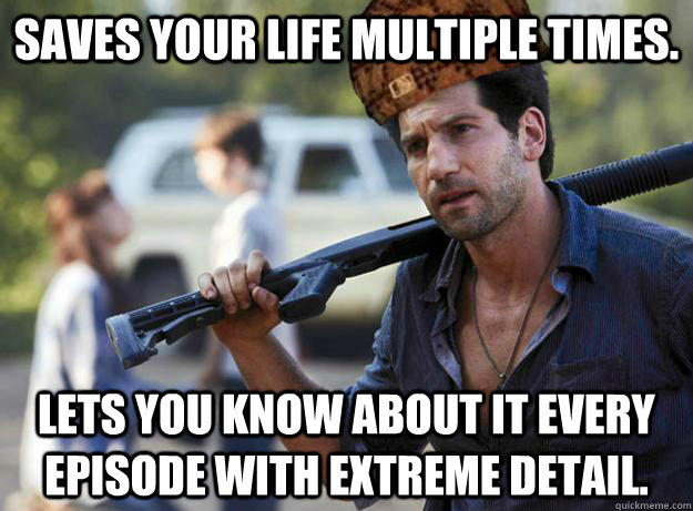 saves your life multiple times. Lets you know about it every episode with extreme detail.  Scumbag Shane