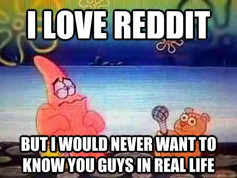 I love reddit but I would never want to know you guys in real life - I love reddit but I would never want to know you guys in real life  Confess-a Bear