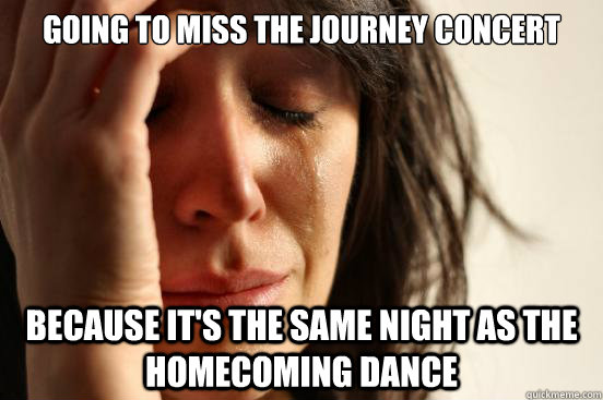 Going to miss the Journey concert because it's the same night as the homecoming dance  First World Problems
