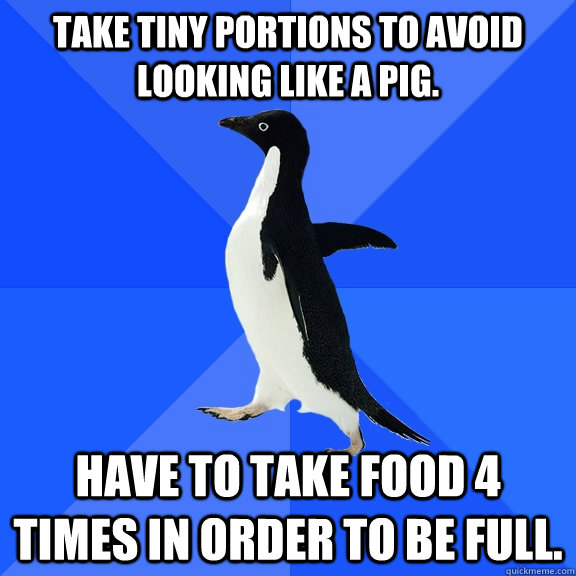 Take tiny portions to avoid looking like a pig. have to take food 4 times in order to be full.  Socially Awkward Penguin