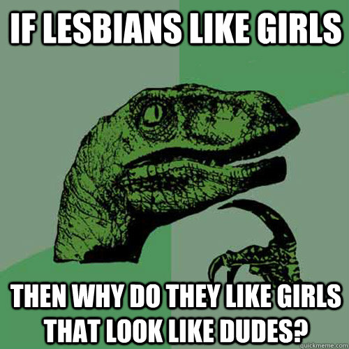 If lesbians like girls then why do they like girls that look like dudes?  Philosoraptor
