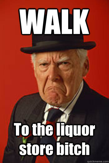 WALK To the liquor store bitch   Pissed old guy