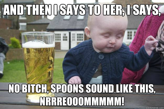 And then I says to her, I says, No bitch, spoons sound like this, nrrreooommmmm!  drunk baby