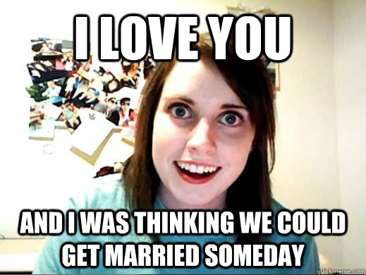 I love you and i was thinking we could get married someday  Overly Attatched Girlfriend